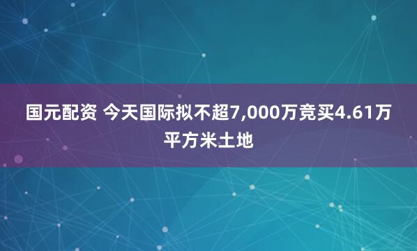 国元配资 今天国际拟不超7,000万竞买4.61万平方米土地