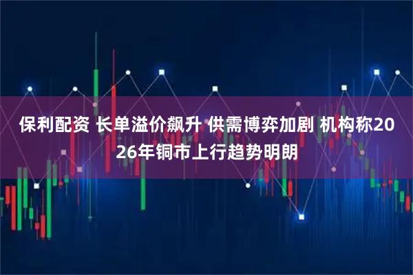 保利配资 长单溢价飙升 供需博弈加剧 机构称2026年铜市上行趋势明朗