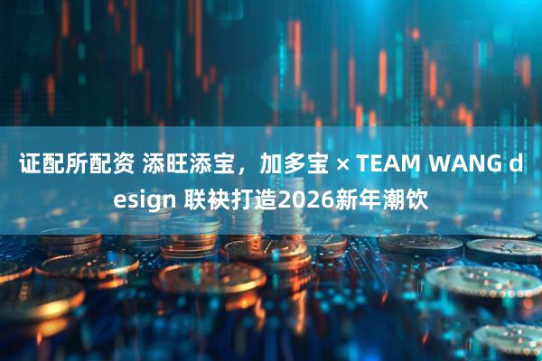 证配所配资 添旺添宝，加多宝 × TEAM WANG design 联袂打造2026新年潮饮