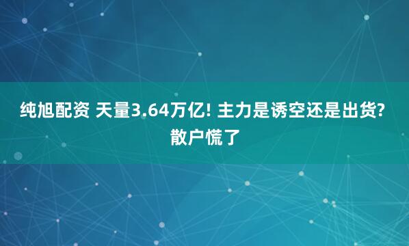 纯旭配资 天量3.64万亿! 主力是诱空还是出货? 散户慌了