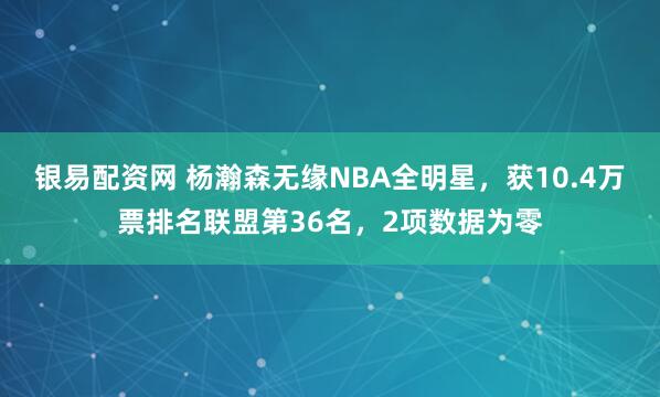 银易配资网 杨瀚森无缘NBA全明星，获10.4万票排名联盟第36名，2项数据为零