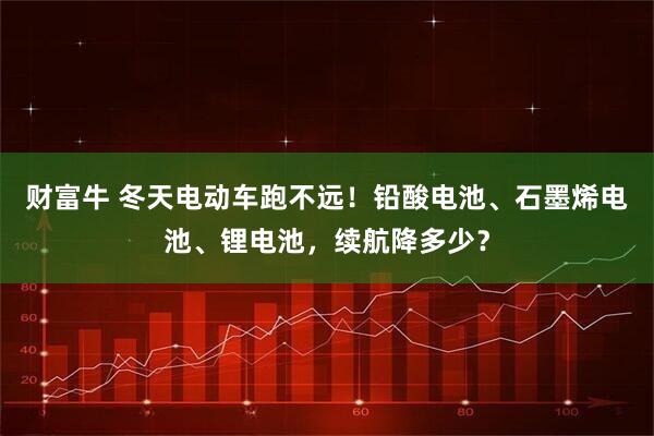 财富牛 冬天电动车跑不远！铅酸电池、石墨烯电池、锂电池，续航降多少？