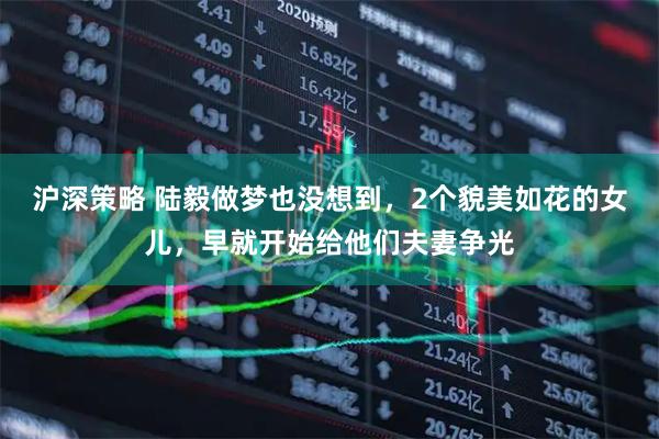 沪深策略 陆毅做梦也没想到，2个貌美如花的女儿，早就开始给他们夫妻争光