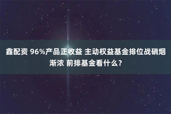 鑫配资 96%产品正收益 主动权益基金排位战硝烟渐浓 前排基金看什么？