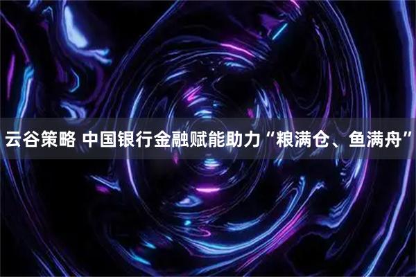云谷策略 中国银行金融赋能助力“粮满仓、鱼满舟”