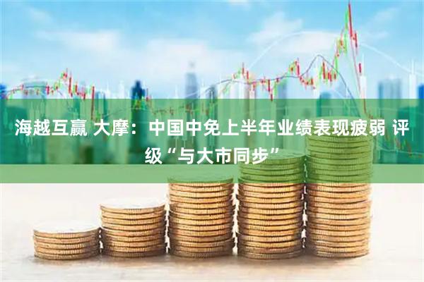 海越互赢 大摩：中国中免上半年业绩表现疲弱 评级“与大市同步”