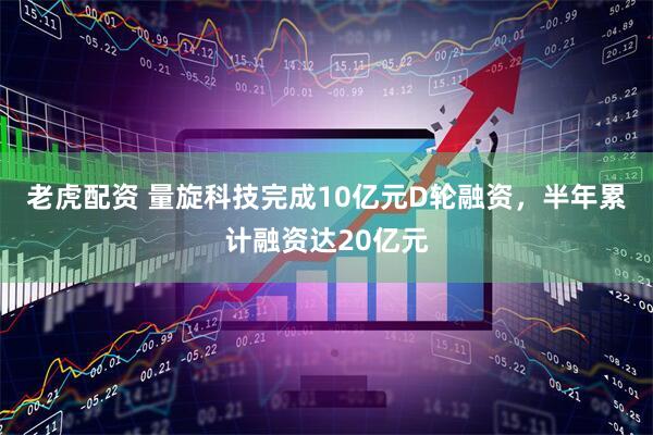 老虎配资 量旋科技完成10亿元D轮融资，半年累计融资达20亿元