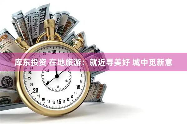 库东投资 在地旅游：就近寻美好 城中觅新意